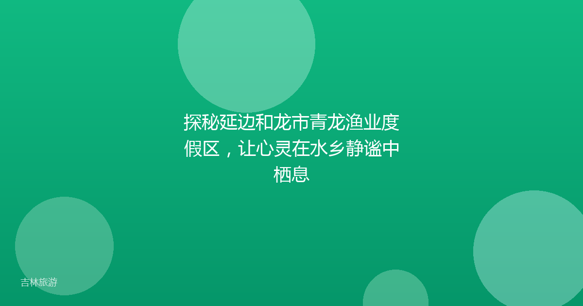 探秘延边和龙市青龙渔业度假区，让心灵在水乡静谧中栖息